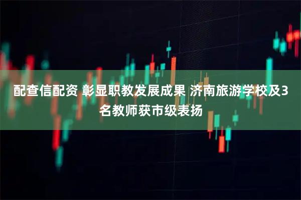 配查信配资 彰显职教发展成果 济南旅游学校及3名教师获市级表扬