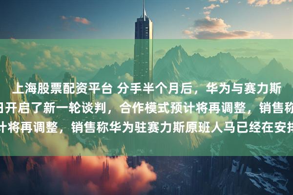 上海股票配资平台 分手半个月后，华为与赛力斯准备“复合”，双方近日开启了新一轮谈判，合作模式预计将再调整，销售称华为驻赛力斯原班人马已经在安排回来了
